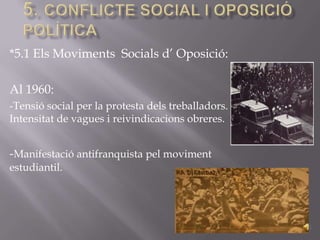 *5.1 Els Moviments Socials d’ Oposició:

Al 1960:
-Tensió social per la protesta dels treballadors.
Intensitat de vagues i reivindicacions obreres.


-Manifestació antifranquista pel moviment
estudiantil.
 