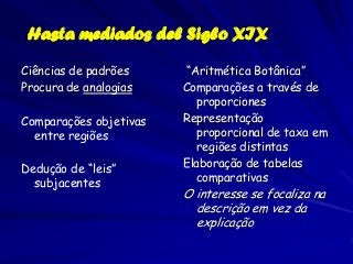 Hasta mediados del Siglo XIX

Ciências de padrões     “Aritmética Botânica”
Procura de analogias    Comparações a través de
                          proporciones
Comparações objetivas   Representação
  entre regiões           proporcional de taxa em
                          regiões distintas
Dedução de “leis”       Elaboração de tabelas
  subjacentes             comparativas
                        O interesse se focaliza na
                          descrição em vez da
                          explicação
 
