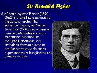 Sir Ronald Fisher
Sir Ronald Aylmer Fisher (1890 -
  1962) matemático e genecistia
  inglês cujo texto, The
  Genetical Theory of Natural
  Selection (1930) provou que a
  genética Mendeliana era um
  mecanismo essencial da
  evolução Darwiniana. Seu
  trabalhou formou a base da
  analise estatística de todos
  experimentos subseqüentes nas
  ciências da vida.
 