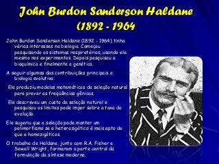 John Burdon Sanderson Haldane
               (1892 - 1964
John Burdon Sanderson Haldane (1892 - 1964) tinha
   várias interesses na biologia. Começou
   pesquisando os sistemas respiratórios, usando ele
   mesmo nos experimentos. Depois pesquisou a
   bioquímica e finalmente a genética.
A seguir algumas das contribuições principais a
   biologia evolutiva:
Ele produziu modelos matemáticos da seleção natural
   para prever as freqüências gênicas.
Ele descreveu um custo da seleção natural e
   pesquisou os limites pode impor sobre a taxa da
   evolução.
Ele sugeriu que a seleção pode manter um
    polimorfismo se o heterozigótico é mais apto do
    que o homozigóticos.
O trabalho de Haldane, junto com R.A. Fisher e
   Sewall Wright, formaram a parte central da
   formulação da síntese moderna.
 