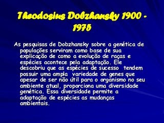 Theodosius Dobzhansky 1900 -
             1975
As pesquisas de Dobzhansky sobre a genética de
  populações serviram como base de sua
  explicação de como a evolução de raças e
  espécies acontece pela adaptação. Ele
  descobriu que as espécies de sucesso tendem
  possuir uma ampla variedade de genes que
  apesar de ser não útil para o organismo no seu
  ambiente atual, proporciona uma diversidade
  genética. Essa diversidade permite a
  adaptação de espécies as mudanças
  ambientais.
 