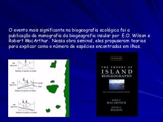 O evento mais significante na biogeografia ecológica foi a
publicação da monografia da biogeografia insular por E.O. Wilson e
Robert MacArthur. Nessa obra seminal, eles propuseram teorias
para explicar como o número de espécies encontradas em ilhas.
 