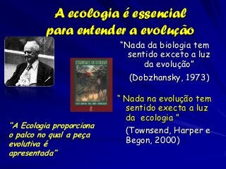 A ecologia é essencial
          para entender a evolução
                          “Nada da biologia tem
                            sentido exceto a luz
                                da evolução”
                            (Dobzhansky, 1973)

                          “ Nada na evolução tem
                            sentido execta a luz
                            da ecologia ”
“A Ecologia proporciona
o palco no qual a peça
                            (Townsend, Harper e
evolutiva é                 Begon, 2000)
apresentada”
 