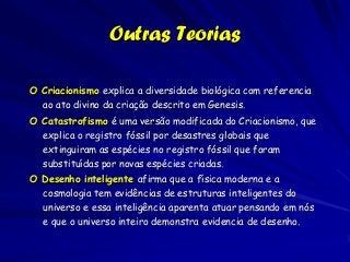 Outras Teorias

O Criacionismo explica a diversidade biológica com referencia
  ao ato divino da criação descrito em Genesis.
O Catastrofismo é uma versão modificada do Criacionismo, que
  explica o registro fóssil por desastres globais que
  extinguiram as espécies no registro fóssil que foram
  substituídas por novas espécies criadas.
O Desenho inteligente afirma que a física moderna e a
  cosmologia tem evidências de estruturas inteligentes do
  universo e essa inteligência aparenta atuar pensando em nós
  e que o universo inteiro demonstra evidencia de desenho.
 