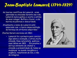 Biogeografia e Evolução

               Os primeiros biogeógrafos ou
               “naturalistas”, coletaram
               informação sobre a diversidade
               e distribuição de seres vivos.
               Estava ficando claro que um
               esquema para a classificação era
               necessário.
               Estava ficando obvia que a
               diversidade de seres vivos não
               pode ser explicada em forma
               bíblica.
 