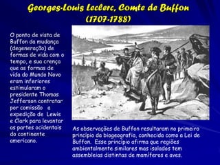 Alexander von Humboldt (1769-1859)

                           El aspecto de cada país
                             varia de acordo a
                             natureza do solo, a
                             cobertura da
                             vegetação, a
                             orientação das
                             montanhas e os rios.

Humboldt enfatizou o papel das condições
ambientais atuais para a manutenção da
diversidade, deixando de lado o tema de como se
originou
 