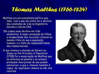 Erasmus Darwin (1731-1802)
Ele não inventou a teoria da seleção
   natural, ele discutiu suas idéias
   que seu neto elaborou 60 anos
   depois, como como a vida evoluiu
   de um ancestral comum, formando
   um “filamento vivo único".
   Algumas de suas idéias sobre
   como a evolução ocorre são
   próximas a aquelas de Lamarck,
   Erasmus Darwin ainda discursou
   sobre como a competição e a
   seleção sexual poderiam produzir
   mudanças nas espécies: “No fim
   desta batalha entre machos
   aparenta ser que o animal mais
   ativo e forte deve propagar a
   espécie que depois precisa ser
   melhorado".
 
