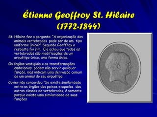 Jean-Baptiste Lamarck (1744-1829)
As teorias científicas de Lamarck. eram
   ignoradas ou atacadas durante sua vida.
   Lamarck nunca ganhou o aceite e estima
   de seus colegas Buffon e Cuvier, e ele
   morreu na pobreza e obscuridade.
Atualmente o nome de Lamarck está
   associado com a teoria desacreditada
   da herança de atributos adquiridos."
Charles Darwin escreveu em 1861:
    – Lamarck foi o primeiro para concluir
      algo sobre a evolução, e atraiu muita
      atenção. Esse naturalista publicou
      suas idéias em 1801. . . Ele prestou o
      serviço eminente de chamar a
      atenção a probabilidade de todas as
      mudanças no mundo inorgânico e
      orgânico, resultaram de leis, e não
      de milagres.
 