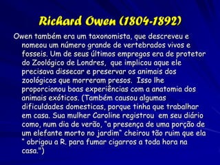 Georges-Louis Leclerc, Comte de Buffon
                    (1707-1788)
Ele estudou os mamíferos vivos e fosseis,e chegou a conclusões diferentes
das conclusões de Lineu. Ele levantou a hipótese que a vida originou numa
região no noroeste de Europa num um tempo mais antigo e depois migrou a
Mundo Novo e a hemiesfera sul, depois mudando no tempo..
“O Homem é uma produção celestial; Mas os animais em muitos respectivos são
criaturas da Terra. Aqueles de um continente não ocorrem em outro; ou, se existem
poucas esceções, os animais também sofrem tantas mudanças que agora quase não
podem ser reconhecidos.”
 