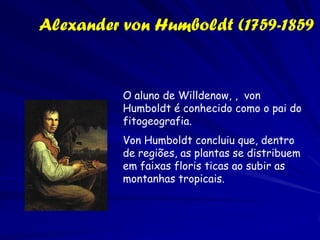 Augustin P de Candolle (1778– 1840)
          .
Fez comparações padronizadas de floras
distintas.
O que importa não é o número de espécies, mas
o grau de diferenciação entre os taxa.
Ênfase em espécies raras.
Floras que têm muitas espécies por gênero vs.
Floras que têm poucas espécies por gênero.
Floras insulares vs. floras continentais de áreas
similares.
Inventa a primeira índice da diversidade
             Relação espécie/gênero
 