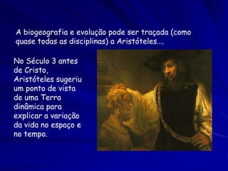 A biogeografia e evolução pode ser traçada (como
quase todas as disciplinas) a Aristóteles….

No Século 3 antes
de Cristo,
Aristóteles sugeriu
um ponto de vista
de uma Terra
dinâmica para
explicar a variação
da vida no espaço e
no tempo.
 