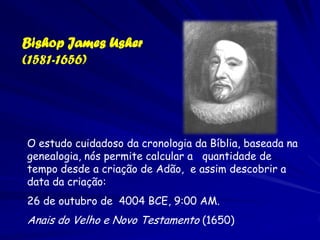 Bishop James Usher
(1581-1656)




O estudo cuidadoso da cronologia da Bíblia, baseada na
genealogia, nós permite calcular a quantidade de
tempo desde a criação de Adão, e assim descobrir a
data da criação:
26 de outubro de 4004 BCE, 9:00 AM.
Anais do Velho e Novo Testamento (1650)
 