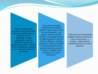 Dentro de estas redes
sociales la mas importante
y la mas visitada desde su
creación es la de
Facebook. siendo
catalogado como el
fenómeno social más
grande del mundo con mas
de 400 millones de usuarios
y con vistas de expansión
inmensas.
En nuestra sociedad
Facebook ha permitido
grandes logros como lo son
el encontrar gente. esta
pagina web ha ayudado
incluso a investigaciones en
el ámbito policial ya que el
sistema alberga a muchas
personas y tiene un método
de búsqueda fácil donde
puedes optar por poner el
nombre completo de la
persona o su correo
electrónico,
Todo esto nos ha permitido
ampliar nuestros contactos,
crear nuevos lazos , e
incluso, relacionarnos
románticamente con otros
usuarios.
 