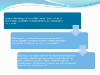 Esta importancia que le hemos dado a esta famosa red social
ha provocado un cambio en nuestra manera de relacionarnos
con la gente.
Al igual que el cambio en la comunicación que logró el
celular, el correo electrónico e incluso el MSN messenger,
Facebook ha roto las barreras de la comunicación.
hoy en día este simple sitio web nos ha permitido mantener
amistades a la distancia, hacernos internacionales, formar
parte del mundo, sin duda alguna Facebook logró lo
indispensable, unir al mundo creando una gran hermandad
comunicativa e informacional.
 