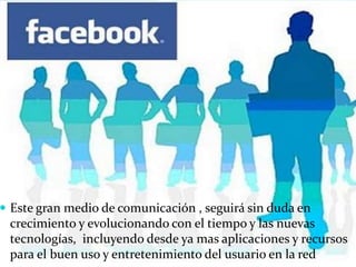  Este gran medio de comunicación , seguirá sin duda en
crecimiento y evolucionando con el tiempo y las nuevas
tecnologías, incluyendo desde ya mas aplicaciones y recursos
para el buen uso y entretenimiento del usuario en la red
 