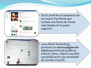 • En el 2008 fue el amanecer de
un nuevo Facebook que
incluía una barra de menú
más limpia en la parte
superior
• 2009 Mark Zuckerberg
presentó un nueva página de
inicio permitiendo publicar
enlaces, fotos, vídeos o escribir
una publicación sin necesidad
de acceder al perfil.
 