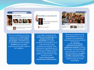En 2010 se produjo un nuevo
capítulo en la evolución de
Facebook con un cambio
de imagen. Probablemente
lo más llamativo fue la serie
de fotos que se podían
encontrar en la parte superior
de la página.
2010 llego el momento de
incluir la actividad que se
producía fuera de
Facebook en nuestro
timeline convirtiéndolo en el
centro de todo lo que
hacíamos en internet. Esto
tenía que ser aprobado por el
usuario sin embargo, muchos
no se dieron cuenta de que
estaban compartiendo lo que
hacían en otros
lugares provocando
situaciones embarazosas.
Durante la conferencia de
desarrolladores en 2011 se
produjo otro importante
evento dentro de la evolución
de Facebook
cuando Zuckerberg
presentó una nueva y
ambiciosa interfaz: la línea
del tiempo. Se trata del perfil
que conocemos hoy en día
caracterizado por una gran
imagen como portada y
una nueva forma de ver las
publicaciones de modo
cronológico.
 