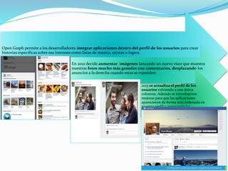 Open Graph permite a los desarrolladores integrar aplicaciones dentro del perfil de los usuarios para crear
historias específicas sobre sus intereses como listas de música, recetas o logros.
En 2012 decide aumentar imágenes lanzando un nuevo visor que muestra
nuestras fotos mucho más grandes con comentarios, desplazando los
anuncios a la derecha cuando estas se expanden.
2013 se actualiza el perfil de los
usuarios volviendo a una única
columna. Además se introdujeron
mejoras para que las aplicaciones
aparecieron de forma más ordenada en
nuestro perfil y mejorando las
opciones.
 
