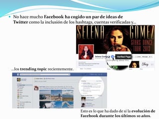  No hace mucho Facebook ha cogido un par de ideas de
Twitter como la inclusión de los hashtags, cuentas verificadas y…
…los trending topic recientemente.
Esto es lo que ha dado de sí la evolución de
Facebook durante los últimos 10 años.
 