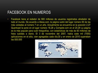 FACEBOOK EN NUMEROS
•

Facebook tiene al rededor de 900 millones de usuarios registrados alrededor de
todo el mundo. De acuerdo a Alexa.com, la página subió del lugar número 60 de las
más visitadas al número 7 en un año. Actualmente se encuentra en la posición 2.27
Quantcast la pone en el lugar número 16,28 y Compete.com en el 20.29 La página
es la más popular para subir fotografías, con estadísticas de más de 83 millones de
fotos subidas a diario. El 3 de noviembre del 2007, había siete mil (7000)
aplicaciones en el sitio, cien agregadas cada día;30 y en enero de 2010 superaban
las 500.000

 