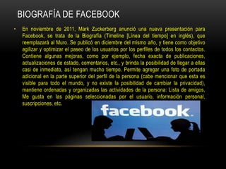 BIOGRAFÍA DE FACEBOOK
•

En noviembre de 2011, Mark Zuckerberg anunció una nueva presentación para
Facebook, se trata de la Biografía (Timeline [Línea del tiempo] en inglés), que
reemplazará al Muro. Se publicó en diciembre del mismo año, y tiene como objetivo
agilizar y optimizar el paseo de los usuarios por los perfiles de todos los contactos.
Contiene algunas mejoras, como por ejemplo, fecha exacta de publicaciones,
actualizaciones de estado, comentarios, etc., y brinda la posibilidad de llegar a ellas
casi de inmediato, así tengan mucho tiempo. Permite agregar una foto de portada
adicional en la parte superior del perfil de la persona (cabe mencionar que esta es
visible para todo el mundo, y no existe la posibilidad de cambiar la privacidad),
mantiene ordenadas y organizadas las actividades de la persona: Lista de amigos,
Me gusta en las páginas seleccionadas por el usuario, información personal,
suscripciones, etc.

 