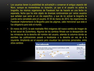 •

Los usuarios tienen la posibilidad de activarla24 o conservar el antiguo aspecto del
Muro, aunque es momentánea su duración, ya que si el usuario no activa la
biografía, los mismos organismos de Facebook han de hacerlo en una fecha no
esperada, fecha que ha sido objeto de diversas controversias por varios usuarios
que señalan que sería en un día específico, y que de no activar la biografía la
cuenta sería cancelada para el usuario. El 30 de marzo de 2012, los organismos de
Facebook implementaron la Biografía para las páginas, cabe mencionar que esta si
fue obligatoria para todo el mundo.

•

En marzo de 2013, la web mashable filtró imágenes del nuevo cambio de imagen de
la red social de Zuckerberg. Algunos de los cambios filtrado son la desaparición de
las miniaturas de la derecha del nombre del usuario, además la columna donde se
escriben las publicaciones pasará a localizarse a la derecha en vez de a la
izquierda. Ampliando así el espacio para visualizar las opiniones personales, entre
otros cambios

 