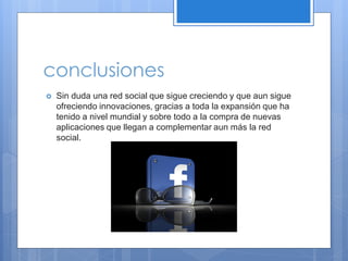 conclusiones


Sin duda una red social que sigue creciendo y que aun sigue
ofreciendo innovaciones, gracias a toda la expansión que ha
tenido a nivel mundial y sobre todo a la compra de nuevas
aplicaciones que llegan a complementar aun más la red
social.

 