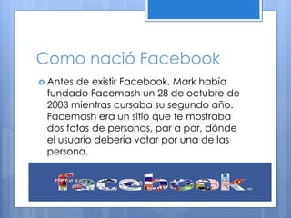 Como nació Facebook
 Antes

de existir Facebook, Mark había
fundado Facemash un 28 de octubre de
2003 mientras cursaba su segundo año.
Facemash era un sitio que te mostraba
dos fotos de personas, par a par, dónde
el usuario debería votar por una de las
persona.

 