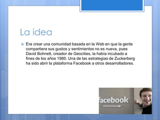 La idea


Era crear una comunidad basada en la Web en que la gente
compartiera sus gustos y sentimientos no es nueva, pues
David Bohnett, creador de Geocities, la había incubado a
fines de los años 1980. Una de las estrategias de Zuckerberg
ha sido abrir la plataforma Facebook a otros desarrolladores.

 
