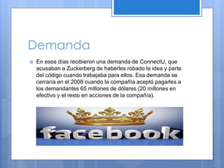 Demanda


En esos días recibieron una demanda de ConnectU, que
acusaban a Zuckerberg de haberles robado la idea y parte
del código cuando trabajaba para ellos. Esa demanda se
cerraría en el 2008 cuando la compañía aceptó pagarles a
los demandantes 65 millones de dólares (20 millones en
efectivo y el resto en acciones de la compañía).

 
