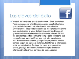 Las claves del éxito


El éxito de Facebook está sustentado en varios elementos.
Para comenzar, no intentó crear una red social virtual sino
que capitalizó una red social existente –estudiantes
universitarios- ofreciendo una serie de funcionalidades online
que maximizaban el valor de las interacciones. Debido al
gran tamaño de las clases en las Universidades en EE.UU.,
los estudiantes no tienen mucho tiempo para conocer a sus
compañeros y saber quiénes son, qué intereses tienen,
etc. Facebook cambió eso, y organizó por primera vez los
perfiles según los cursos o materias, facilitando la interacción
entre los estudiantes. En lugar de crear una comunidad
online, proveyó a una comunidad offline pre-existente
información relevante y servicios de comunicación.

 