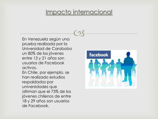 Impacto internacional

En Venezuela según una
prueba realizada por la
Universidad de Carabobo
un 80% de los jóvenes
entre 13 y 21 años son
usuarios de Facebook
activos.
En Chile, por ejemplo, se
han realizado estudios
respaldados por
universidades que
afirman que el 73% de los
jóvenes chilenos de entre
18 y 29 años son usuarios
de Facebook.



 
