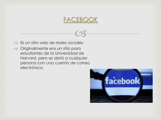 FACEBOOK


 Es un sitio web de redes sociales
 Originalmente era un sitio para
estudiantes de la Universidad de
Harvard, pero se abrió a cualquier
persona con una cuenta de correo
electrónico.

 