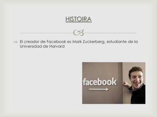 HISTOIRA


 El creador de Facebook es Mark Zuckerberg, estudiante de la
Universidad de Harvard

 