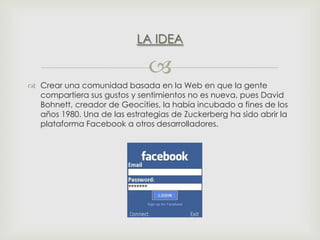 LA IDEA


 Crear una comunidad basada en la Web en que la gente
compartiera sus gustos y sentimientos no es nueva, pues David
Bohnett, creador de Geocities, la había incubado a fines de los
años 1980. Una de las estrategias de Zuckerberg ha sido abrir la
plataforma Facebook a otros desarrolladores.

 