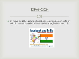 EXPANCION


 En mayo de 2006 la red de Facebook se extendió con éxito en
la India, con apoyo de institutos de tecnología de aquel país

 
