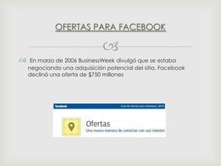 OFERTAS PARA FACEBOOK




En marzo de 2006 BusinessWeek divulgó que se estaba
negociando una adquisición potencial del sitio. Facebook
declinó una oferta de $750 millones

 