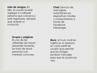 Lista de amigos: En
ella, el usuario puede
agregar a cualquier
persona que conozca y
esté registrada, siempre
que acepte su
invitación

Grupos y páginas:
Es una de las
utilidades de mayor
desarrollo reciente.
Se trata de reunir
personas con
intereses comunes.

Chat: Servicio de
mensajería
instantánea en
dispositivos móviles
y computadores a
través de
Facebook
Messenger.

Muro: el muro (wall en
inglés) es un espacio
en cada perfil de
usuario que permite
que los amigos
escriban mensajes
para que el usuario los
vea

 