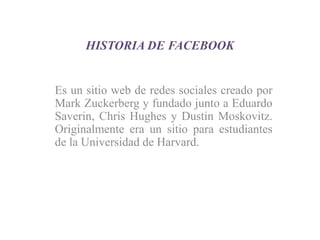 HISTORIA DE FACEBOOK
Es un sitio web de redes sociales creado por
Mark Zuckerberg y fundado junto a Eduardo
Saverin, Chris Hughes y Dustin Moskovitz.
Originalmente era un sitio para estudiantes
de la Universidad de Harvard.
 