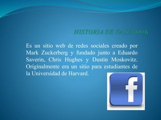Es un sitio web de redes sociales creado por
Mark Zuckerberg y fundado junto a Eduardo
Saverin, Chris Hughes y Dustin Moskovitz.
Originalmente era un sitio para estudiantes de
la Universidad de Harvard.
 