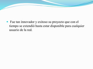  Fue tan innovador y exitoso su proyecto que con el
tiempo se extendió hasta estar disponible para cualquier
usuario de la red.
 