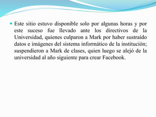  Este sitio estuvo disponible solo por algunas horas y por
este suceso fue llevado ante los directivos de la
Universidad, quienes culparon a Mark por haber sustraído
datos e imágenes del sistema informático de la institución;
suspendieron a Mark de clases, quien luego se alejó de la
universidad al año siguiente para crear Facebook.
 