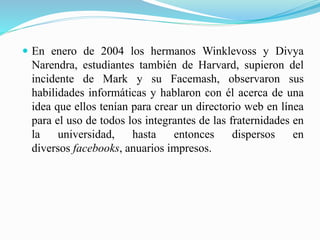  En enero de 2004 los hermanos Winklevoss y Divya
Narendra, estudiantes también de Harvard, supieron del
incidente de Mark y su Facemash, observaron sus
habilidades informáticas y hablaron con él acerca de una
idea que ellos tenían para crear un directorio web en línea
para el uso de todos los integrantes de las fraternidades en
la universidad, hasta entonces dispersos en
diversos facebooks, anuarios impresos.
 
