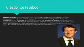 Creador de Facebook
Mark Elliot Zuckerberg (White Plains, Estados Unidos, 14 de mayo de 1984) es un programador, filántropo y empresario
estadounidense conocido por ser el creador de Facebook. Para desarrollar la red, Zuckerberg contó con el apoyo de sus
compañeros de Harvard, el coordinador de ciencias de la computación y sus compañeros de habitación Eduardo Saverin, Dustin
Moskovitz, y Chris Hughes. Actualmente es el personaje más joven que aparece en la lista de multimillonarios de la revista Forbes,
con una fortuna valorada en US $ 63 300 millones de dólares (y es clasificado por Forbes como la quinta persona más rica del
mundo).1​ Fue nombrado como Persona del Año en 2010 por la publicación estadounidense Time.
 