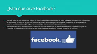 ¿Para que sirve Facebook?
 Desde el punto de vista empresarial, porque es como queremos encarar esta serie de posts, Facebook ofrece muchas posibilidades
de promocionar tu marca, tu servicio o tu producto de manera rápida, sencilla y barata. Eso sí, necesitarás de tiempo y de unas
nociones básicas para conseguir llegar a las personas que realmente más te puedan interesar.
 Actualmente, Facebook está limitando la audiencia de las publicaciones que se realizan a través de las FanPagés o páginas en
Facebook, ya que está derivando mucha de esta audiencia a quien apuesta por contratar campañas de anuncios.
 