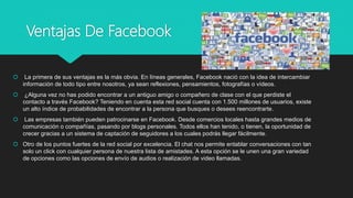 Ventajas De Facebook
 La primera de sus ventajas es la más obvia. En líneas generales, Facebook nació con la idea de intercambiar
información de todo tipo entre nosotros, ya sean reflexiones, pensamientos, fotografías o vídeos.
 ¿Alguna vez no has podido encontrar a un antiguo amigo o compañero de clase con el que perdiste el
contacto a través Facebook? Teniendo en cuenta esta red social cuenta con 1.500 millones de usuarios, existe
un alto índice de probabilidades de encontrar a la persona que busques o desees reencontrarte.
 Las empresas también pueden patrocinarse en Facebook. Desde comercios locales hasta grandes medios de
comunicación o compañías, pasando por blogs personales. Todos ellos han tenido, o tienen, la oportunidad de
crecer gracias a un sistema de captación de seguidores a los cuales podrás llegar fácilmente.
 Otro de los puntos fuertes de la red social por excelencia. El chat nos permite entablar conversaciones con tan
solo un click con cualquier persona de nuestra lista de amistades. A esta opción se le unen una gran variedad
de opciones como las opciones de envío de audios o realización de video llamadas.
 