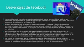 Desventajas de Facebook
 Ya comentaba que la promoción de negocios estaba bastante latente, pero el problema reside en las
limitaciones que se imponen. Un ejemplo de ello sería que si posees una página en la que cuentas con 10 000
seguidores, las publicaciones se limitarán a 100.
 No sería la primera vez que se deniega un puesto laboral debido a Facebook. A la hora de realizar una
entrevista de trabajo, el jefe o empleado de recursos humanos, entra en tu perfil de Facebook o cualquier otra
red social y observa tus actividades. Si no le gusta lo que ve, tus opciones de obtener plaza en la empresa se
ven reducidas.
 Afortunadamente, este es un aspecto que se está mejorando bastante. Muy probablemente conozcas a
alguien al que le hayan copiado la cuenta y halla comenzado a enviar peticiones de amistad a sus conocidos.
Esto es un peligro, sobre todo para la persona a la que se le ha sustraído el perfil, ya que puede derivar en un
daño de su imagen. Es interesante saber que en países como España esto es un delito penado.
 Las estafas en Facebook son algo de lo más común. Páginas que promocionan un artículo a precios
increíblemente bajos o que sortean teléfonos móviles como si de pipas se trataran. Si sigues a alguna de estas
páginas, no caigas en el juego e intenta obviarlas, puesto que se tratan de auténticos fraudes.
 