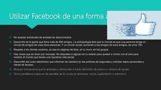 Utilizar Facebook de una forma adecuada
 No aceptar solicitudes de amistad de desconocidos
 Desconfía de la gente que tiene más de 400 amigos. La antropología dice que lo normal es que una persona tenga un
círculo de amigos de unas doce personas. Y un círculo social, sumando a los amigos de esos amigos, de unos 150.
 Respeta a los demás usuarios, ya sea en páginas de fans, en tu muro, en los grupos.
 Hay cosas que se dicen por mensaje. No etiquetes a alguien en tu estado para quedar a comer con él solo para
mostrar al mundo que tienes una riquísima vida social.
 Desconfié del coreo electrónico que informan de cambios en las políticas de seguridad y solicitan datos personales y
claves de acceso.
 Bloquee a la persona que lo amenaza y denúncielo a través del botón de pánico o ventana de ayuda.
 Tome pantallazos (capturas de pantalla) de la conducta (amenaza, injuria, suplantación o extorsión).
 