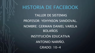 HISTORIA DE FACEBOOK
TALLER DE SISTEMAS
PROFESOR: YEHYNSON SANDOVAL.
NOMBRE: GERMAN DANIEL VARELA
BOLAÑOS
INSTITUCIÓN EDUCATIVA
ANTONIO NARIÑO.
GRADO: 10-4
 