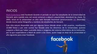 INICIOS
Mark Zuckerberg creó Facebook durante el periodo en que fue estudiante de la Universidad de
Harvard, pero cuando esta red social comenzó a adquirir popularidad, abandonó las clases. En
2003, lanzó en la universidad un sitio web llamado Facemash (pronunciación AFI [feɪsmæʃ])
donde reunía varias fotografías y nombres de estudiantes de Harvard.
Este sitio estuvo disponible solo por algunas horas (donde atrajo a 450 usuarios, movilizando
22.000 fotos)​ y por este suceso fue llevado ante los directivos de la Universidad, quienes
culparon a Mark por haber sustraído datos e imágenes del sistema informático de la institución,
por lo que suspendieron a Mark de asistir a las clases, quien luego se alejó de la universidad al
año siguiente para crear Facebook.
 